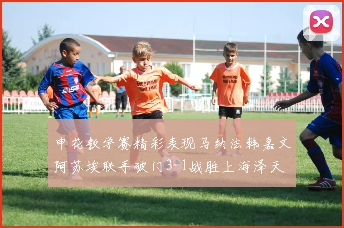 申花教学赛精彩表现马纳法韩嘉文阿苏埃联手破门3-1战胜上海泽天