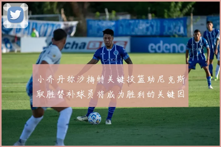 小乔丹称沙梅特关键投篮助尼克斯取胜替补球员将成为胜利的关键因素