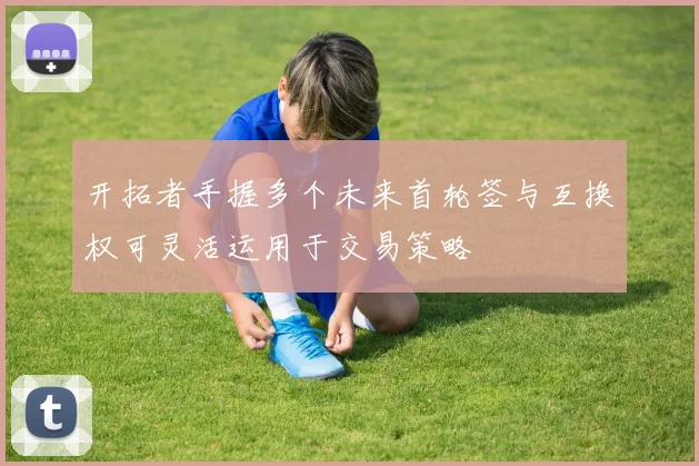 开拓者手握多个未来首轮签与互换权可灵活运用于交易策略