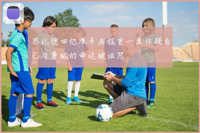 恩比德回忆艰辛历程曾一度怀疑自己与费城的命运被诅咒