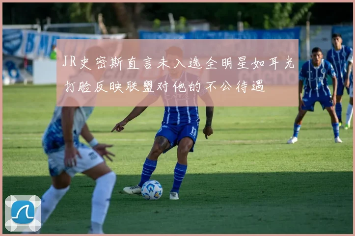 JR史密斯直言未入选全明星如耳光打脸反映联盟对他的不公待遇