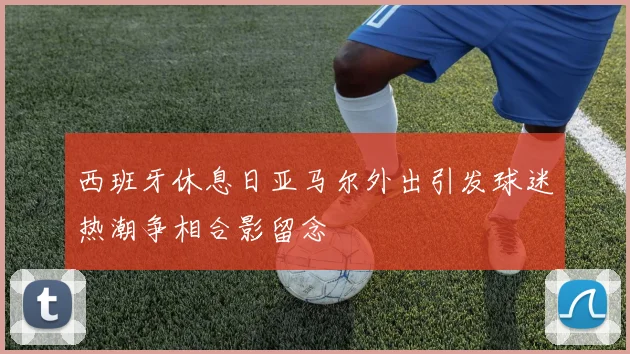 西班牙休息日亚马尔外出引发球迷热潮争相合影留念
