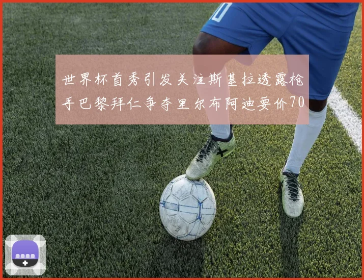 世界杯首秀引发关注斯基拉透露枪手巴黎拜仁争夺里尔布阿迪要价7000万欧