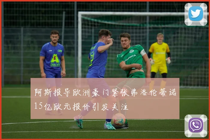 阿斯报导欧洲豪门紧张弗洛伦蒂诺15亿欧元报价引发关注