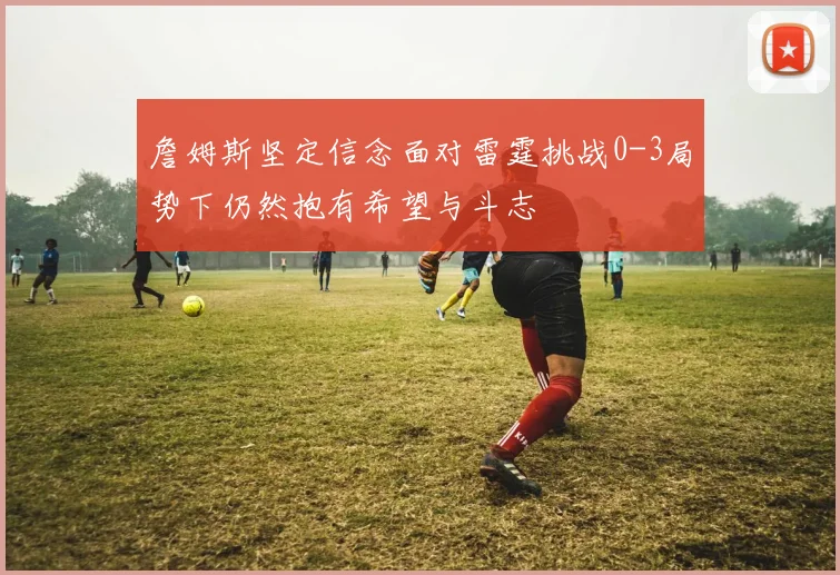 詹姆斯坚定信念面对雷霆挑战0-3局势下仍然抱有希望与斗志