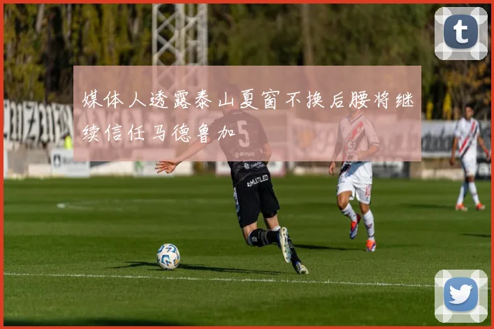 媒体人透露泰山夏窗不换后腰将继续信任马德鲁加
