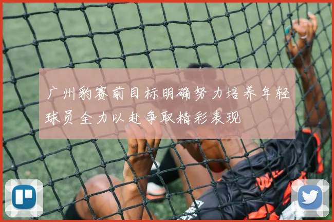 广州豹赛前目标明确努力培养年轻球员全力以赴争取精彩表现