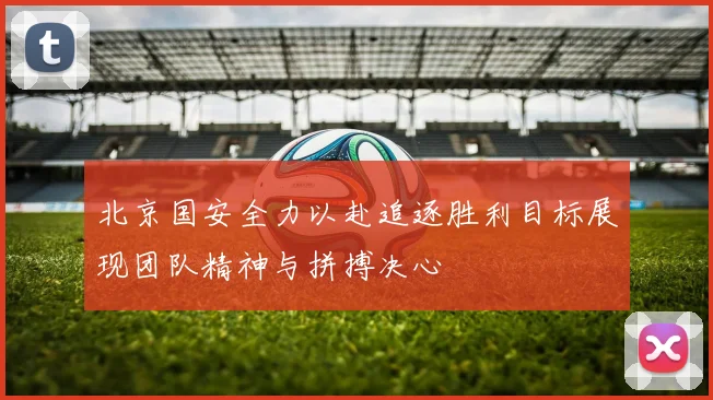北京国安全力以赴追逐胜利目标展现团队精神与拼搏决心