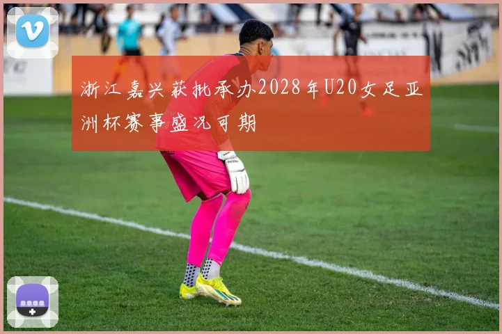 浙江嘉兴获批承办2028年U20女足亚洲杯赛事盛况可期