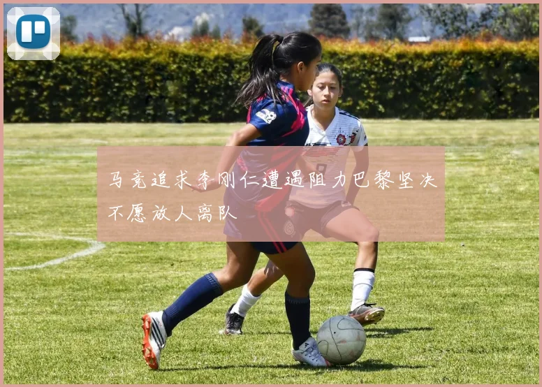 马竞追求李刚仁遭遇阻力巴黎坚决不愿放人离队
