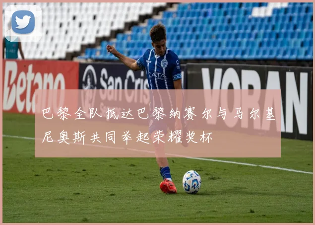 巴黎全队抵达巴黎纳赛尔与马尔基尼奥斯共同举起荣耀奖杯