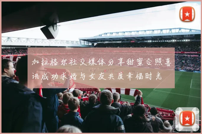 加拉格尔社交媒体分享甜蜜合照喜讯成功求婚与女友共度幸福时光